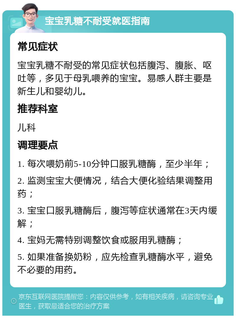 宝宝乳糖不耐受就医指南 常见症状 宝宝乳糖不耐受的常见症状包括腹泻、腹胀、呕吐等，多见于母乳喂养的宝宝。易感人群主要是新生儿和婴幼儿。 推荐科室 儿科 调理要点 1. 每次喂奶前5-10分钟口服乳糖酶，至少半年； 2. 监测宝宝大便情况，结合大便化验结果调整用药； 3. 宝宝口服乳糖酶后，腹泻等症状通常在3天内缓解； 4. 宝妈无需特别调整饮食或服用乳糖酶； 5. 如果准备换奶粉，应先检查乳糖酶水平，避免不必要的用药。