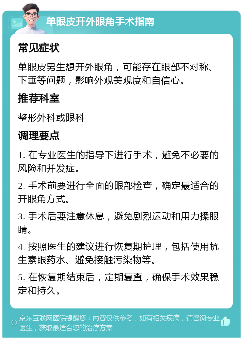 单眼皮开外眼角手术指南 常见症状 单眼皮男生想开外眼角，可能存在眼部不对称、下垂等问题，影响外观美观度和自信心。 推荐科室 整形外科或眼科 调理要点 1. 在专业医生的指导下进行手术，避免不必要的风险和并发症。 2. 手术前要进行全面的眼部检查，确定最适合的开眼角方式。 3. 手术后要注意休息，避免剧烈运动和用力揉眼睛。 4. 按照医生的建议进行恢复期护理，包括使用抗生素眼药水、避免接触污染物等。 5. 在恢复期结束后，定期复查，确保手术效果稳定和持久。