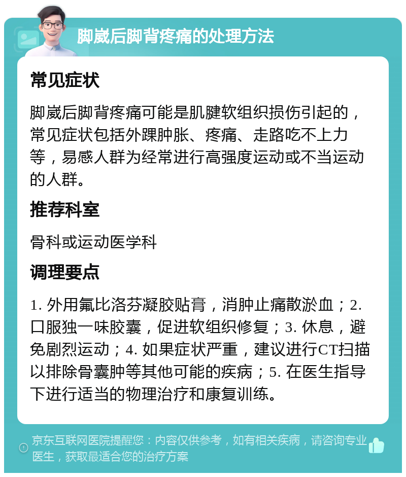 脚崴后脚背疼痛的处理方法 常见症状 脚崴后脚背疼痛可能是肌腱软组织损伤引起的，常见症状包括外踝肿胀、疼痛、走路吃不上力等，易感人群为经常进行高强度运动或不当运动的人群。 推荐科室 骨科或运动医学科 调理要点 1. 外用氟比洛芬凝胶贴膏，消肿止痛散淤血；2. 口服独一味胶囊，促进软组织修复；3. 休息，避免剧烈运动；4. 如果症状严重，建议进行CT扫描以排除骨囊肿等其他可能的疾病；5. 在医生指导下进行适当的物理治疗和康复训练。