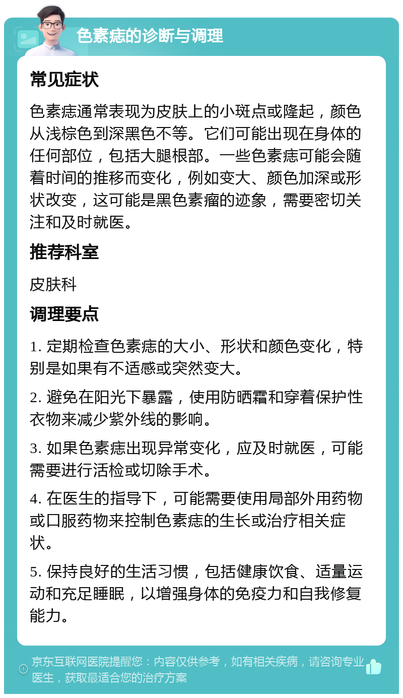 色素痣的诊断与调理 常见症状 色素痣通常表现为皮肤上的小斑点或隆起，颜色从浅棕色到深黑色不等。它们可能出现在身体的任何部位，包括大腿根部。一些色素痣可能会随着时间的推移而变化，例如变大、颜色加深或形状改变，这可能是黑色素瘤的迹象，需要密切关注和及时就医。 推荐科室 皮肤科 调理要点 1. 定期检查色素痣的大小、形状和颜色变化，特别是如果有不适感或突然变大。 2. 避免在阳光下暴露，使用防晒霜和穿着保护性衣物来减少紫外线的影响。 3. 如果色素痣出现异常变化，应及时就医，可能需要进行活检或切除手术。 4. 在医生的指导下，可能需要使用局部外用药物或口服药物来控制色素痣的生长或治疗相关症状。 5. 保持良好的生活习惯，包括健康饮食、适量运动和充足睡眠，以增强身体的免疫力和自我修复能力。