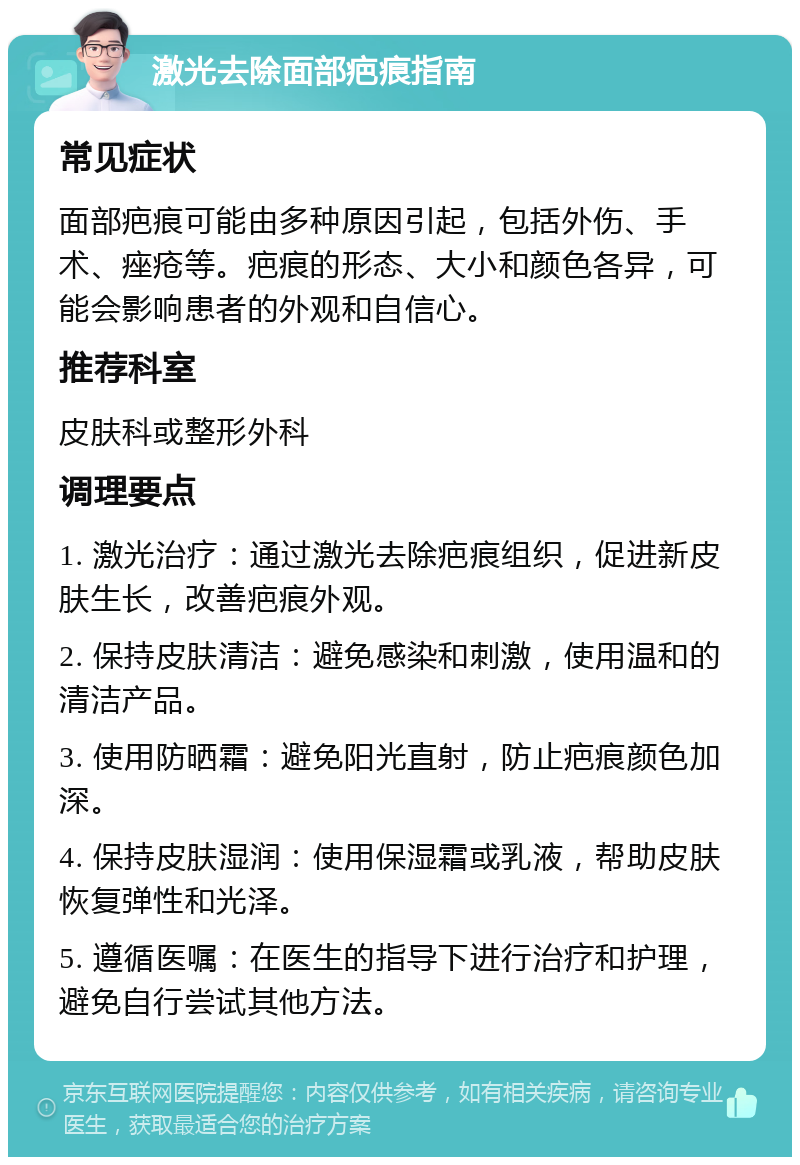 激光去除面部疤痕指南 常见症状 面部疤痕可能由多种原因引起，包括外伤、手术、痤疮等。疤痕的形态、大小和颜色各异，可能会影响患者的外观和自信心。 推荐科室 皮肤科或整形外科 调理要点 1. 激光治疗：通过激光去除疤痕组织，促进新皮肤生长，改善疤痕外观。 2. 保持皮肤清洁：避免感染和刺激，使用温和的清洁产品。 3. 使用防晒霜：避免阳光直射，防止疤痕颜色加深。 4. 保持皮肤湿润：使用保湿霜或乳液，帮助皮肤恢复弹性和光泽。 5. 遵循医嘱：在医生的指导下进行治疗和护理，避免自行尝试其他方法。