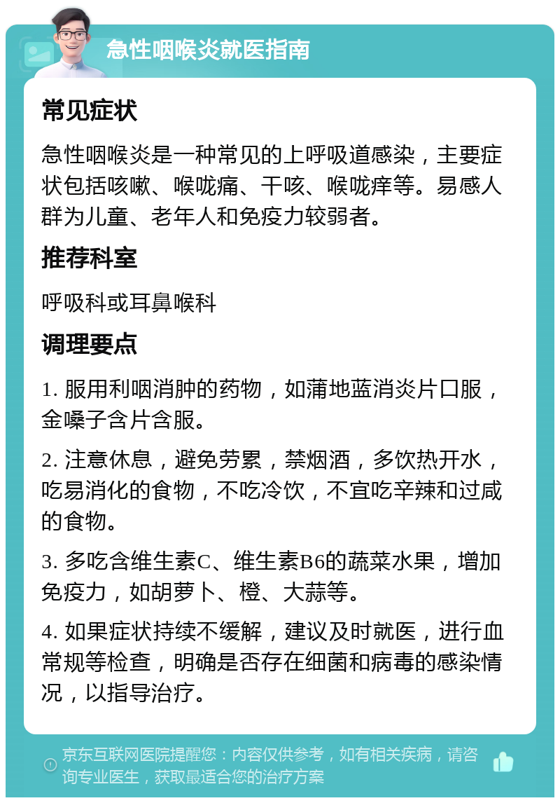 急性咽喉炎就医指南 常见症状 急性咽喉炎是一种常见的上呼吸道感染，主要症状包括咳嗽、喉咙痛、干咳、喉咙痒等。易感人群为儿童、老年人和免疫力较弱者。 推荐科室 呼吸科或耳鼻喉科 调理要点 1. 服用利咽消肿的药物，如蒲地蓝消炎片口服，金嗓子含片含服。 2. 注意休息，避免劳累，禁烟酒，多饮热开水，吃易消化的食物，不吃冷饮，不宜吃辛辣和过咸的食物。 3. 多吃含维生素C、维生素B6的蔬菜水果，增加免疫力，如胡萝卜、橙、大蒜等。 4. 如果症状持续不缓解，建议及时就医，进行血常规等检查，明确是否存在细菌和病毒的感染情况，以指导治疗。