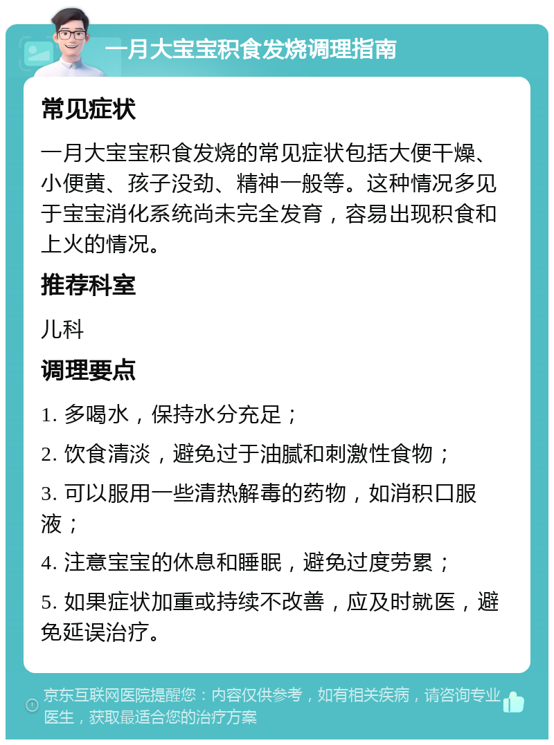 一月大宝宝积食发烧调理指南 常见症状 一月大宝宝积食发烧的常见症状包括大便干燥、小便黄、孩子没劲、精神一般等。这种情况多见于宝宝消化系统尚未完全发育，容易出现积食和上火的情况。 推荐科室 儿科 调理要点 1. 多喝水，保持水分充足； 2. 饮食清淡，避免过于油腻和刺激性食物； 3. 可以服用一些清热解毒的药物，如消积口服液； 4. 注意宝宝的休息和睡眠，避免过度劳累； 5. 如果症状加重或持续不改善，应及时就医，避免延误治疗。