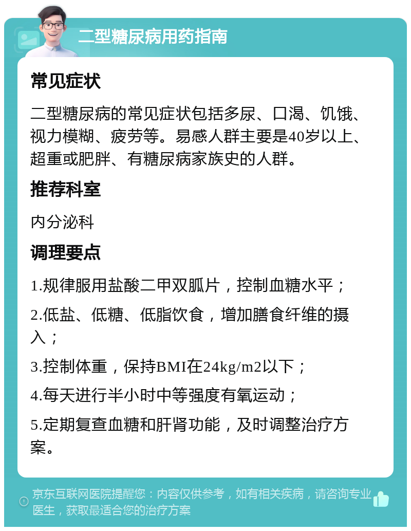 二型糖尿病用药指南 常见症状 二型糖尿病的常见症状包括多尿、口渴、饥饿、视力模糊、疲劳等。易感人群主要是40岁以上、超重或肥胖、有糖尿病家族史的人群。 推荐科室 内分泌科 调理要点 1.规律服用盐酸二甲双胍片，控制血糖水平； 2.低盐、低糖、低脂饮食，增加膳食纤维的摄入； 3.控制体重，保持BMI在24kg/m2以下； 4.每天进行半小时中等强度有氧运动； 5.定期复查血糖和肝肾功能，及时调整治疗方案。