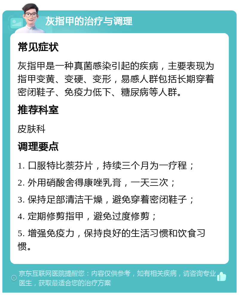 灰指甲的治疗与调理 常见症状 灰指甲是一种真菌感染引起的疾病，主要表现为指甲变黄、变硬、变形，易感人群包括长期穿着密闭鞋子、免疫力低下、糖尿病等人群。 推荐科室 皮肤科 调理要点 1. 口服特比萘芬片，持续三个月为一疗程； 2. 外用硝酸舍得康唑乳膏，一天三次； 3. 保持足部清洁干燥，避免穿着密闭鞋子； 4. 定期修剪指甲，避免过度修剪； 5. 增强免疫力，保持良好的生活习惯和饮食习惯。