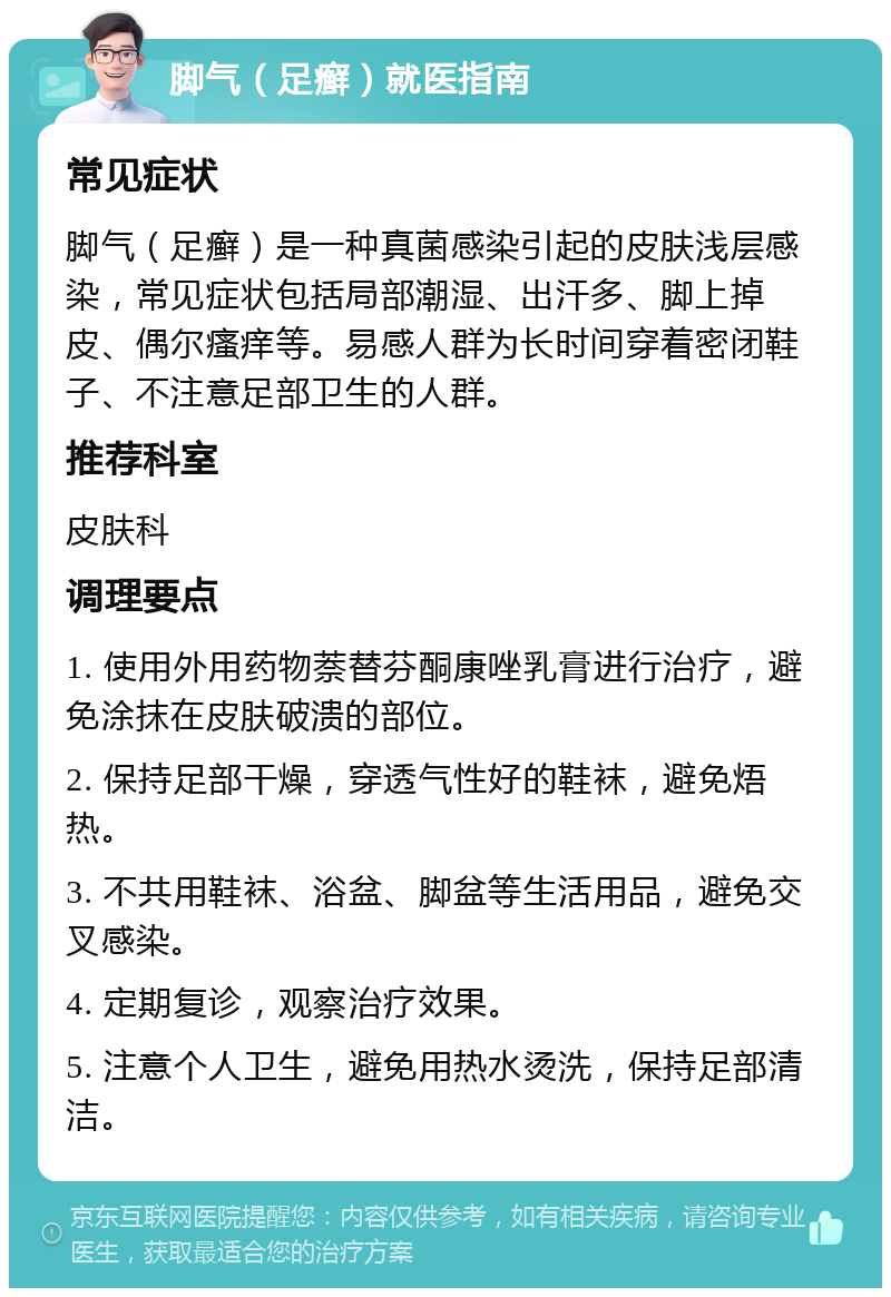 脚气（足癣）就医指南 常见症状 脚气（足癣）是一种真菌感染引起的皮肤浅层感染，常见症状包括局部潮湿、出汗多、脚上掉皮、偶尔瘙痒等。易感人群为长时间穿着密闭鞋子、不注意足部卫生的人群。 推荐科室 皮肤科 调理要点 1. 使用外用药物萘替芬酮康唑乳膏进行治疗，避免涂抹在皮肤破溃的部位。 2. 保持足部干燥，穿透气性好的鞋袜，避免焐热。 3. 不共用鞋袜、浴盆、脚盆等生活用品，避免交叉感染。 4. 定期复诊，观察治疗效果。 5. 注意个人卫生，避免用热水烫洗，保持足部清洁。