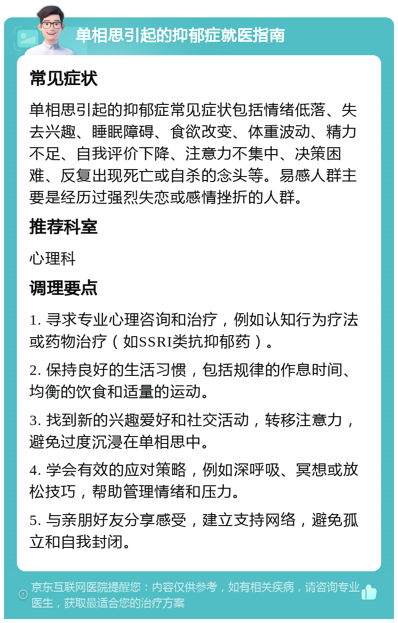 单相思引起的抑郁症就医指南 常见症状 单相思引起的抑郁症常见症状包括情绪低落、失去兴趣、睡眠障碍、食欲改变、体重波动、精力不足、自我评价下降、注意力不集中、决策困难、反复出现死亡或自杀的念头等。易感人群主要是经历过强烈失恋或感情挫折的人群。 推荐科室 心理科 调理要点 1. 寻求专业心理咨询和治疗，例如认知行为疗法或药物治疗（如SSRI类抗抑郁药）。 2. 保持良好的生活习惯，包括规律的作息时间、均衡的饮食和适量的运动。 3. 找到新的兴趣爱好和社交活动，转移注意力，避免过度沉浸在单相思中。 4. 学会有效的应对策略，例如深呼吸、冥想或放松技巧，帮助管理情绪和压力。 5. 与亲朋好友分享感受，建立支持网络，避免孤立和自我封闭。