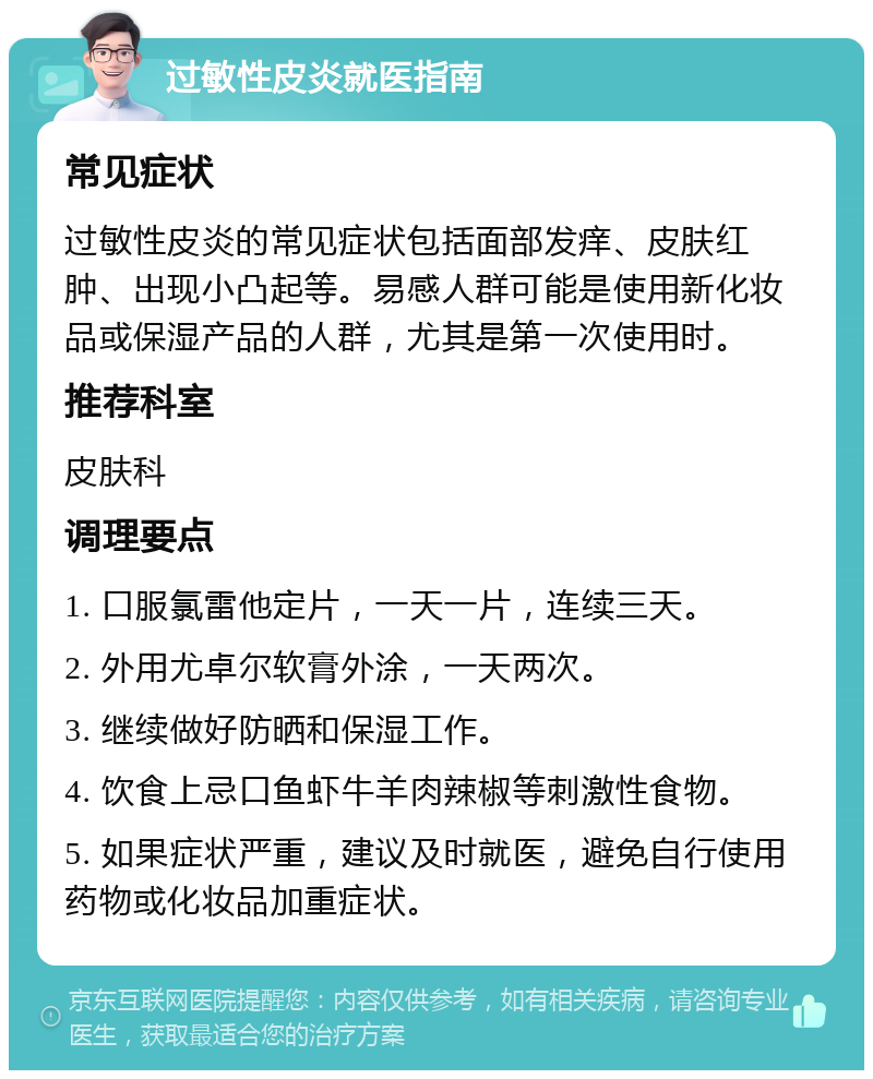 过敏性皮炎就医指南 常见症状 过敏性皮炎的常见症状包括面部发痒、皮肤红肿、出现小凸起等。易感人群可能是使用新化妆品或保湿产品的人群，尤其是第一次使用时。 推荐科室 皮肤科 调理要点 1. 口服氯雷他定片，一天一片，连续三天。 2. 外用尤卓尔软膏外涂，一天两次。 3. 继续做好防晒和保湿工作。 4. 饮食上忌口鱼虾牛羊肉辣椒等刺激性食物。 5. 如果症状严重，建议及时就医，避免自行使用药物或化妆品加重症状。