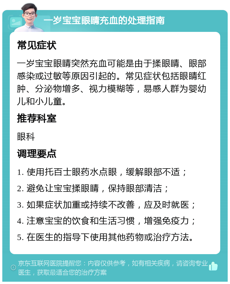 一岁宝宝眼睛充血的处理指南 常见症状 一岁宝宝眼睛突然充血可能是由于揉眼睛、眼部感染或过敏等原因引起的。常见症状包括眼睛红肿、分泌物增多、视力模糊等，易感人群为婴幼儿和小儿童。 推荐科室 眼科 调理要点 1. 使用托百士眼药水点眼，缓解眼部不适； 2. 避免让宝宝揉眼睛，保持眼部清洁； 3. 如果症状加重或持续不改善，应及时就医； 4. 注意宝宝的饮食和生活习惯，增强免疫力； 5. 在医生的指导下使用其他药物或治疗方法。