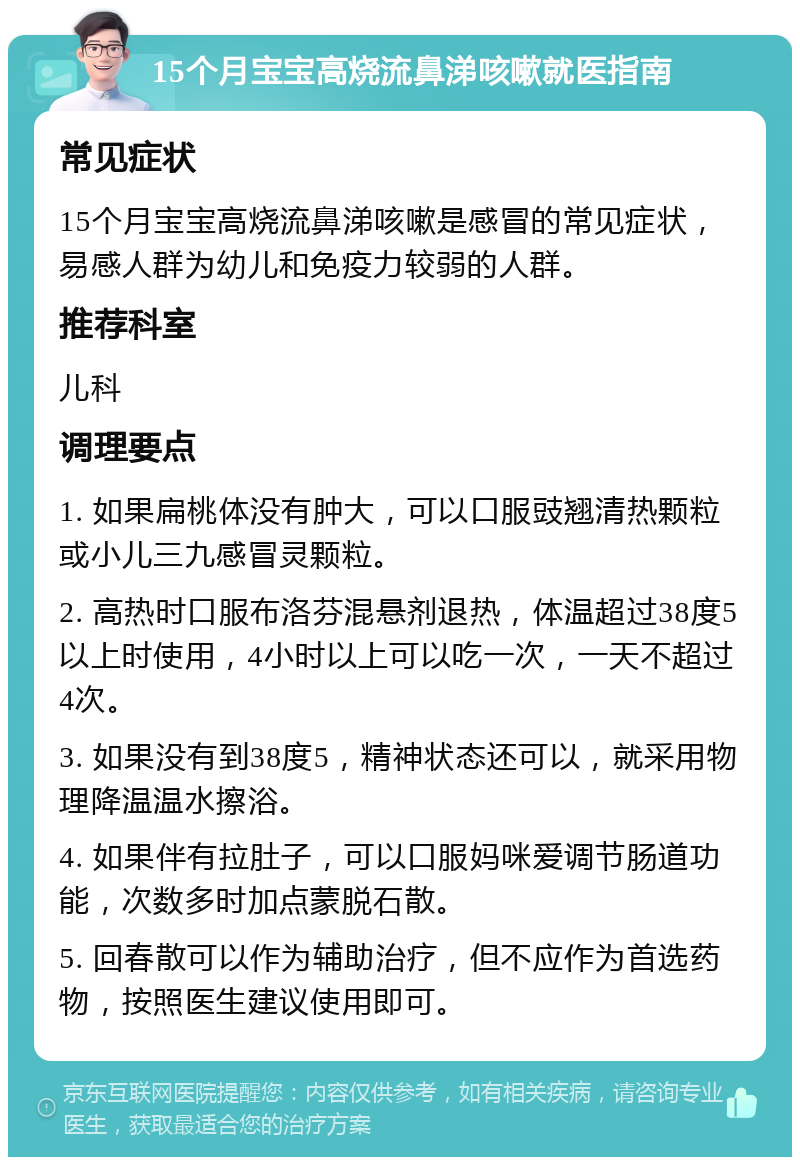 15个月宝宝高烧流鼻涕咳嗽就医指南 常见症状 15个月宝宝高烧流鼻涕咳嗽是感冒的常见症状，易感人群为幼儿和免疫力较弱的人群。 推荐科室 儿科 调理要点 1. 如果扁桃体没有肿大，可以口服豉翘清热颗粒或小儿三九感冒灵颗粒。 2. 高热时口服布洛芬混悬剂退热，体温超过38度5以上时使用，4小时以上可以吃一次，一天不超过4次。 3. 如果没有到38度5，精神状态还可以，就采用物理降温温水擦浴。 4. 如果伴有拉肚子，可以口服妈咪爱调节肠道功能，次数多时加点蒙脱石散。 5. 回春散可以作为辅助治疗，但不应作为首选药物，按照医生建议使用即可。