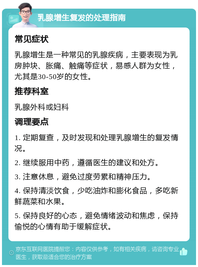 乳腺增生复发的处理指南 常见症状 乳腺增生是一种常见的乳腺疾病，主要表现为乳房肿块、胀痛、触痛等症状，易感人群为女性，尤其是30-50岁的女性。 推荐科室 乳腺外科或妇科 调理要点 1. 定期复查，及时发现和处理乳腺增生的复发情况。 2. 继续服用中药，遵循医生的建议和处方。 3. 注意休息，避免过度劳累和精神压力。 4. 保持清淡饮食，少吃油炸和膨化食品，多吃新鲜蔬菜和水果。 5. 保持良好的心态，避免情绪波动和焦虑，保持愉悦的心情有助于缓解症状。