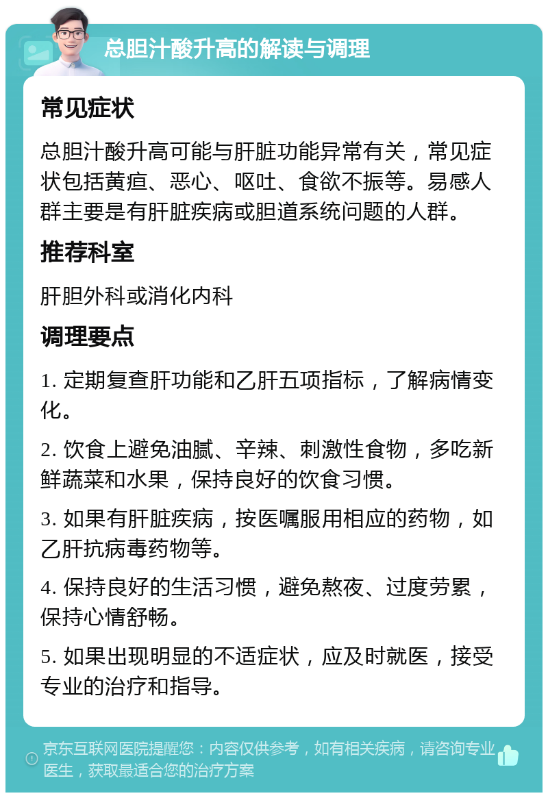 总胆汁酸升高的解读与调理 常见症状 总胆汁酸升高可能与肝脏功能异常有关，常见症状包括黄疸、恶心、呕吐、食欲不振等。易感人群主要是有肝脏疾病或胆道系统问题的人群。 推荐科室 肝胆外科或消化内科 调理要点 1. 定期复查肝功能和乙肝五项指标，了解病情变化。 2. 饮食上避免油腻、辛辣、刺激性食物，多吃新鲜蔬菜和水果，保持良好的饮食习惯。 3. 如果有肝脏疾病，按医嘱服用相应的药物，如乙肝抗病毒药物等。 4. 保持良好的生活习惯，避免熬夜、过度劳累，保持心情舒畅。 5. 如果出现明显的不适症状，应及时就医，接受专业的治疗和指导。