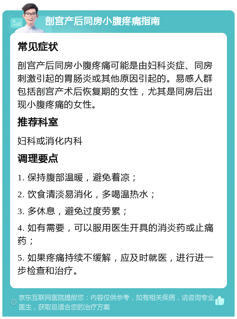 剖宫产后同房小腹疼痛指南 常见症状 剖宫产后同房小腹疼痛可能是由妇科炎症、同房刺激引起的胃肠炎或其他原因引起的。易感人群包括剖宫产术后恢复期的女性，尤其是同房后出现小腹疼痛的女性。 推荐科室 妇科或消化内科 调理要点 1. 保持腹部温暖，避免着凉； 2. 饮食清淡易消化，多喝温热水； 3. 多休息，避免过度劳累； 4. 如有需要，可以服用医生开具的消炎药或止痛药； 5. 如果疼痛持续不缓解，应及时就医，进行进一步检查和治疗。