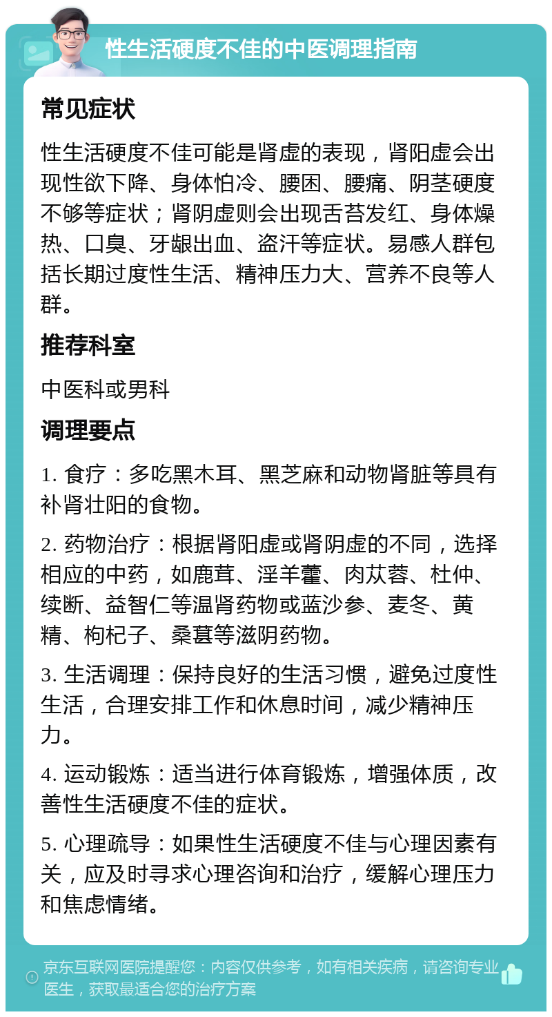 性生活硬度不佳的中医调理指南 常见症状 性生活硬度不佳可能是肾虚的表现，肾阳虚会出现性欲下降、身体怕冷、腰困、腰痛、阴茎硬度不够等症状；肾阴虚则会出现舌苔发红、身体燥热、口臭、牙龈出血、盗汗等症状。易感人群包括长期过度性生活、精神压力大、营养不良等人群。 推荐科室 中医科或男科 调理要点 1. 食疗：多吃黑木耳、黑芝麻和动物肾脏等具有补肾壮阳的食物。 2. 药物治疗：根据肾阳虚或肾阴虚的不同，选择相应的中药，如鹿茸、淫羊藿、肉苁蓉、杜仲、续断、益智仁等温肾药物或蓝沙参、麦冬、黄精、枸杞子、桑葚等滋阴药物。 3. 生活调理：保持良好的生活习惯，避免过度性生活，合理安排工作和休息时间，减少精神压力。 4. 运动锻炼：适当进行体育锻炼，增强体质，改善性生活硬度不佳的症状。 5. 心理疏导：如果性生活硬度不佳与心理因素有关，应及时寻求心理咨询和治疗，缓解心理压力和焦虑情绪。