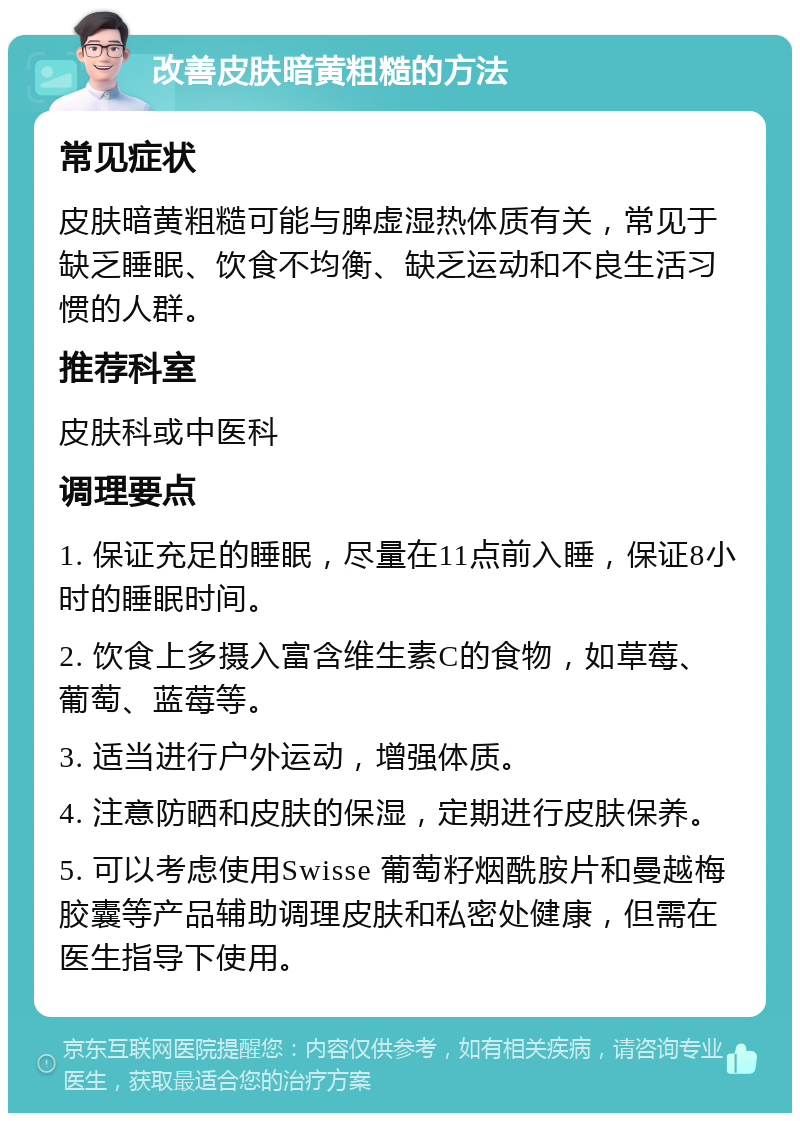 改善皮肤暗黄粗糙的方法 常见症状 皮肤暗黄粗糙可能与脾虚湿热体质有关，常见于缺乏睡眠、饮食不均衡、缺乏运动和不良生活习惯的人群。 推荐科室 皮肤科或中医科 调理要点 1. 保证充足的睡眠，尽量在11点前入睡，保证8小时的睡眠时间。 2. 饮食上多摄入富含维生素C的食物，如草莓、葡萄、蓝莓等。 3. 适当进行户外运动，增强体质。 4. 注意防晒和皮肤的保湿，定期进行皮肤保养。 5. 可以考虑使用Swisse 葡萄籽烟酰胺片和曼越梅胶囊等产品辅助调理皮肤和私密处健康，但需在医生指导下使用。