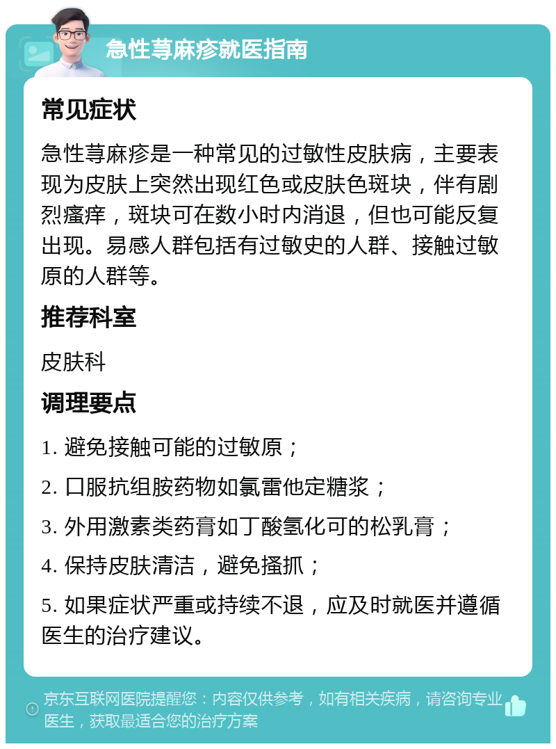 急性荨麻疹就医指南 常见症状 急性荨麻疹是一种常见的过敏性皮肤病，主要表现为皮肤上突然出现红色或皮肤色斑块，伴有剧烈瘙痒，斑块可在数小时内消退，但也可能反复出现。易感人群包括有过敏史的人群、接触过敏原的人群等。 推荐科室 皮肤科 调理要点 1. 避免接触可能的过敏原； 2. 口服抗组胺药物如氯雷他定糖浆； 3. 外用激素类药膏如丁酸氢化可的松乳膏； 4. 保持皮肤清洁，避免搔抓； 5. 如果症状严重或持续不退，应及时就医并遵循医生的治疗建议。