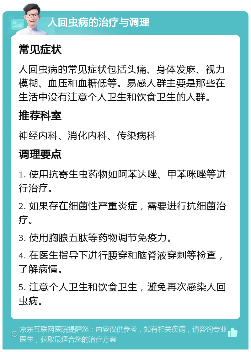 人回虫病的治疗与调理 常见症状 人回虫病的常见症状包括头痛、身体发麻、视力模糊、血压和血糖低等。易感人群主要是那些在生活中没有注意个人卫生和饮食卫生的人群。 推荐科室 神经内科、消化内科、传染病科 调理要点 1. 使用抗寄生虫药物如阿苯达唑、甲苯咪唑等进行治疗。 2. 如果存在细菌性严重炎症，需要进行抗细菌治疗。 3. 使用胸腺五肽等药物调节免疫力。 4. 在医生指导下进行腰穿和脑脊液穿刺等检查，了解病情。 5. 注意个人卫生和饮食卫生，避免再次感染人回虫病。