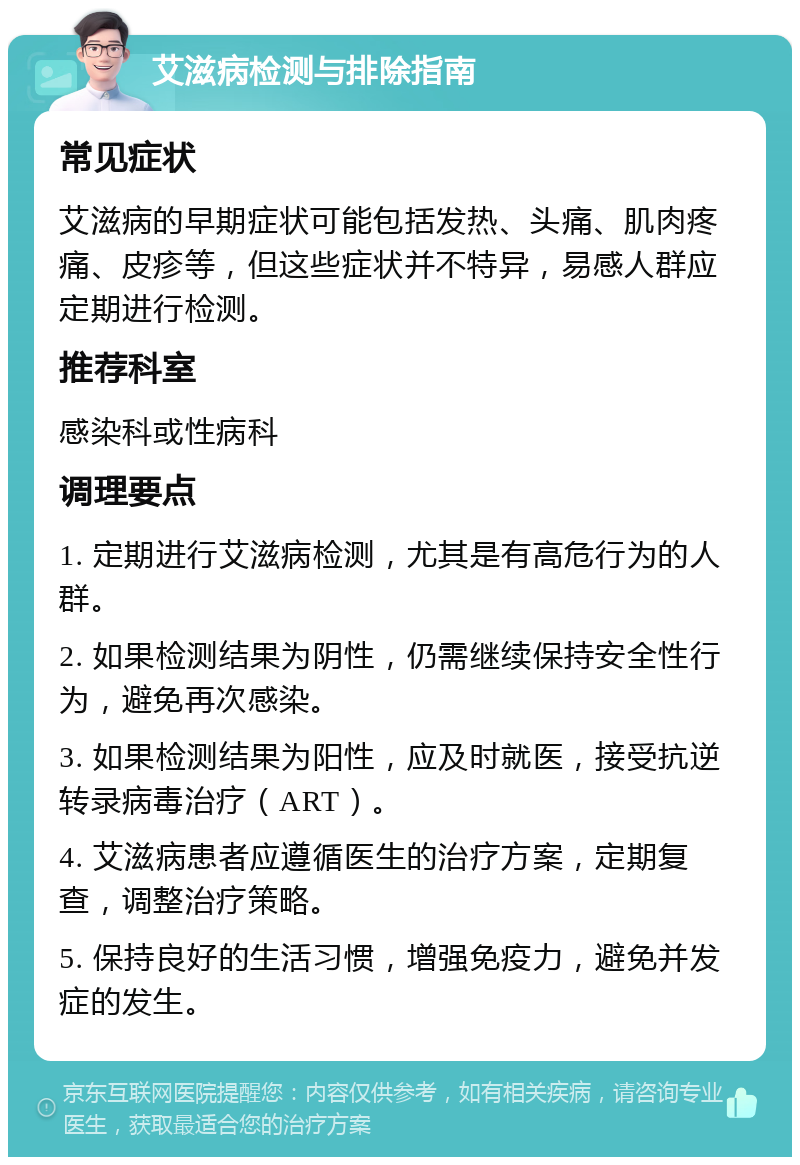 艾滋病检测与排除指南 常见症状 艾滋病的早期症状可能包括发热、头痛、肌肉疼痛、皮疹等，但这些症状并不特异，易感人群应定期进行检测。 推荐科室 感染科或性病科 调理要点 1. 定期进行艾滋病检测，尤其是有高危行为的人群。 2. 如果检测结果为阴性，仍需继续保持安全性行为，避免再次感染。 3. 如果检测结果为阳性，应及时就医，接受抗逆转录病毒治疗（ART）。 4. 艾滋病患者应遵循医生的治疗方案，定期复查，调整治疗策略。 5. 保持良好的生活习惯，增强免疫力，避免并发症的发生。