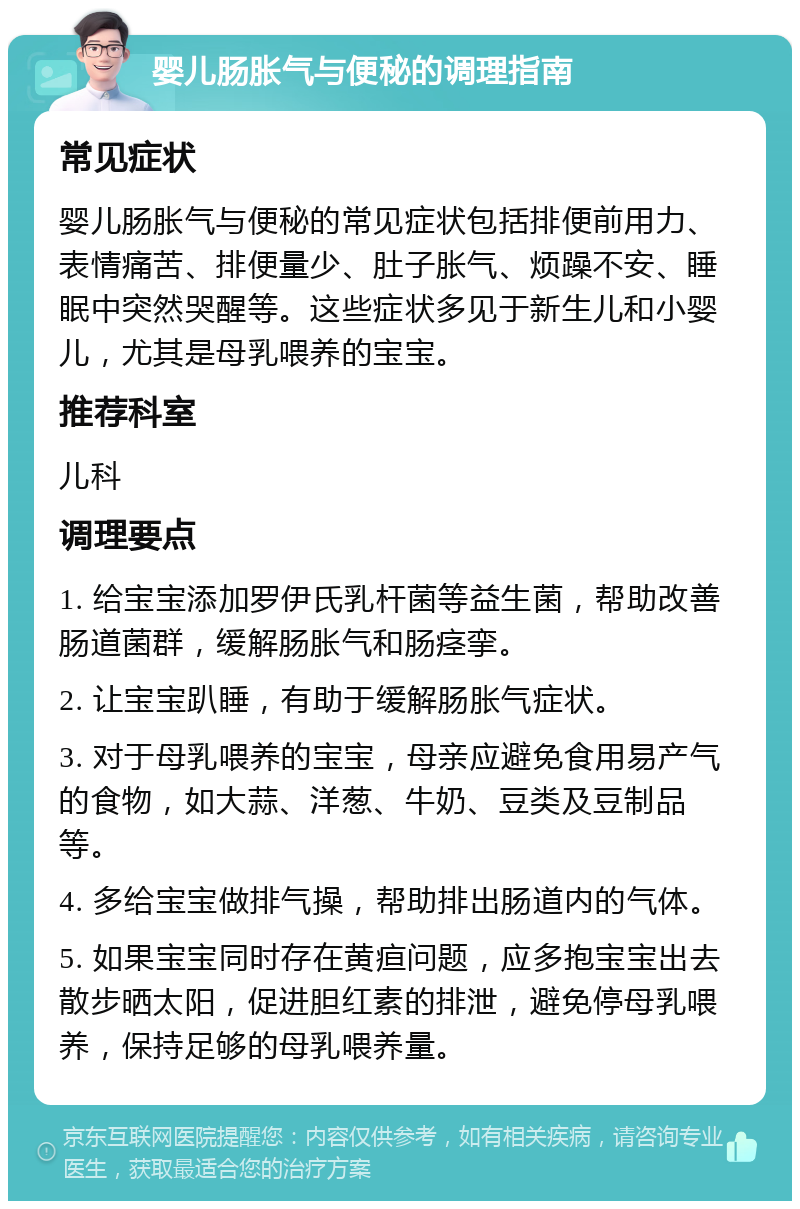 婴儿肠胀气与便秘的调理指南 常见症状 婴儿肠胀气与便秘的常见症状包括排便前用力、表情痛苦、排便量少、肚子胀气、烦躁不安、睡眠中突然哭醒等。这些症状多见于新生儿和小婴儿，尤其是母乳喂养的宝宝。 推荐科室 儿科 调理要点 1. 给宝宝添加罗伊氏乳杆菌等益生菌，帮助改善肠道菌群，缓解肠胀气和肠痉挛。 2. 让宝宝趴睡，有助于缓解肠胀气症状。 3. 对于母乳喂养的宝宝，母亲应避免食用易产气的食物，如大蒜、洋葱、牛奶、豆类及豆制品等。 4. 多给宝宝做排气操，帮助排出肠道内的气体。 5. 如果宝宝同时存在黄疸问题，应多抱宝宝出去散步晒太阳，促进胆红素的排泄，避免停母乳喂养，保持足够的母乳喂养量。