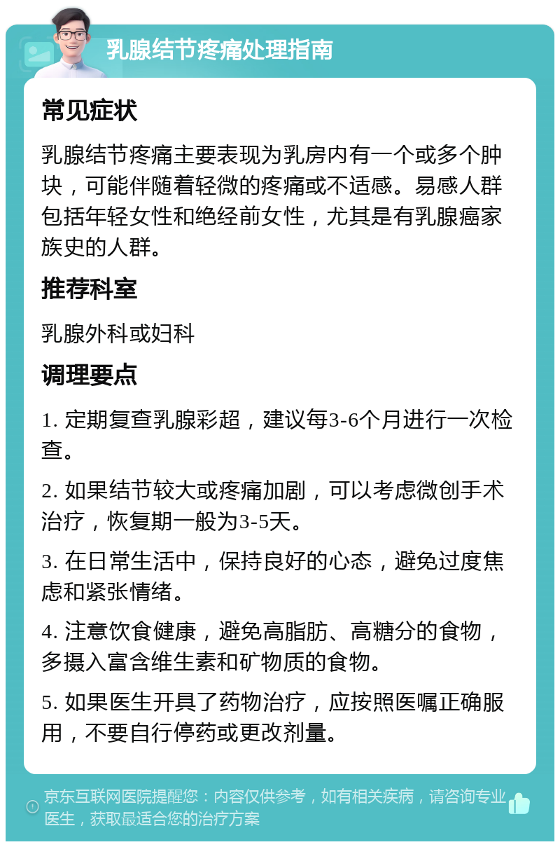 乳腺结节疼痛处理指南 常见症状 乳腺结节疼痛主要表现为乳房内有一个或多个肿块，可能伴随着轻微的疼痛或不适感。易感人群包括年轻女性和绝经前女性，尤其是有乳腺癌家族史的人群。 推荐科室 乳腺外科或妇科 调理要点 1. 定期复查乳腺彩超，建议每3-6个月进行一次检查。 2. 如果结节较大或疼痛加剧，可以考虑微创手术治疗，恢复期一般为3-5天。 3. 在日常生活中，保持良好的心态，避免过度焦虑和紧张情绪。 4. 注意饮食健康，避免高脂肪、高糖分的食物，多摄入富含维生素和矿物质的食物。 5. 如果医生开具了药物治疗，应按照医嘱正确服用，不要自行停药或更改剂量。