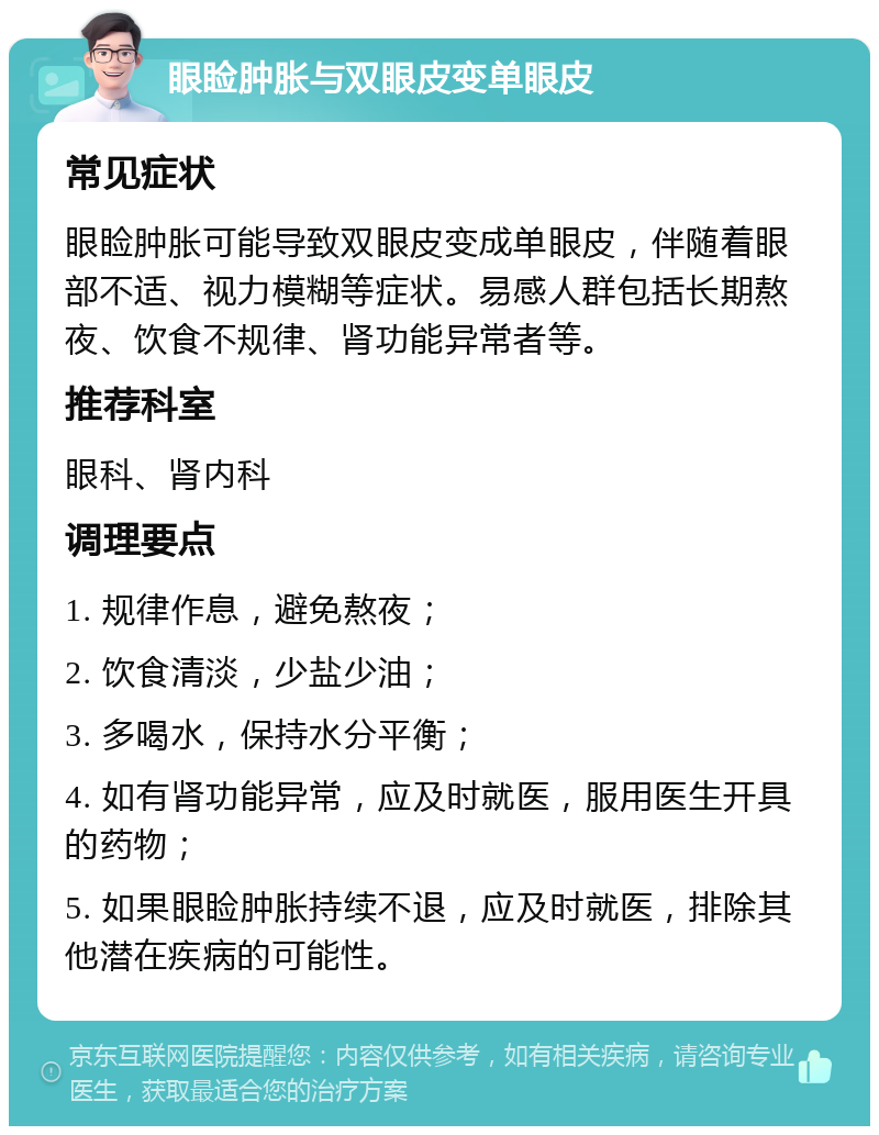 眼睑肿胀与双眼皮变单眼皮 常见症状 眼睑肿胀可能导致双眼皮变成单眼皮，伴随着眼部不适、视力模糊等症状。易感人群包括长期熬夜、饮食不规律、肾功能异常者等。 推荐科室 眼科、肾内科 调理要点 1. 规律作息，避免熬夜； 2. 饮食清淡，少盐少油； 3. 多喝水，保持水分平衡； 4. 如有肾功能异常，应及时就医，服用医生开具的药物； 5. 如果眼睑肿胀持续不退，应及时就医，排除其他潜在疾病的可能性。