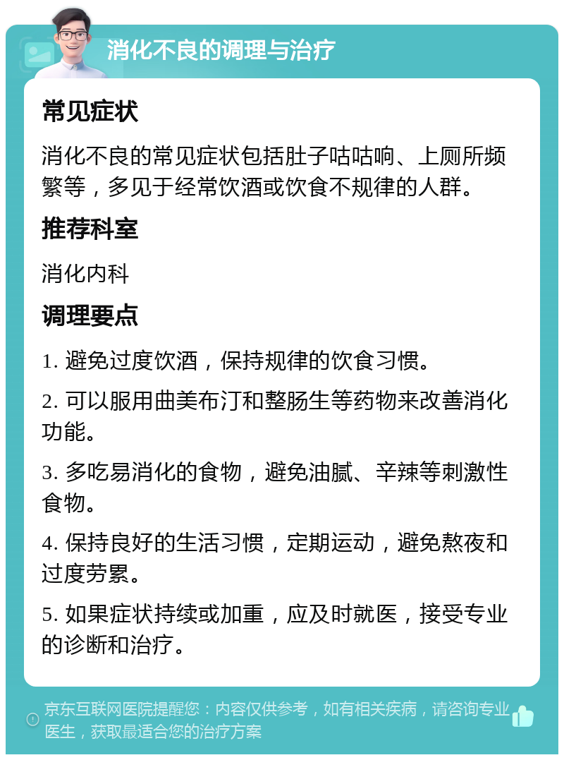 消化不良的调理与治疗 常见症状 消化不良的常见症状包括肚子咕咕响、上厕所频繁等，多见于经常饮酒或饮食不规律的人群。 推荐科室 消化内科 调理要点 1. 避免过度饮酒，保持规律的饮食习惯。 2. 可以服用曲美布汀和整肠生等药物来改善消化功能。 3. 多吃易消化的食物，避免油腻、辛辣等刺激性食物。 4. 保持良好的生活习惯，定期运动，避免熬夜和过度劳累。 5. 如果症状持续或加重，应及时就医，接受专业的诊断和治疗。