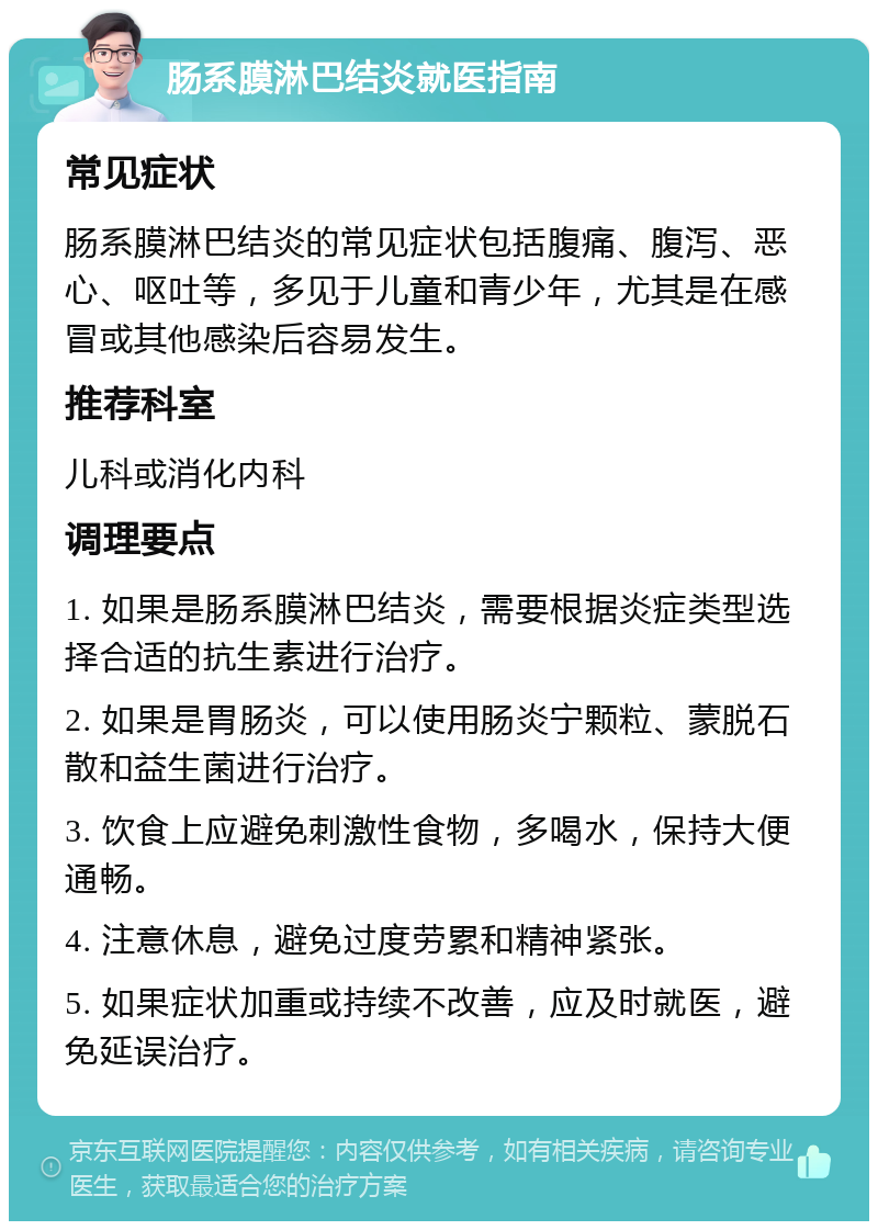 肠系膜淋巴结炎就医指南 常见症状 肠系膜淋巴结炎的常见症状包括腹痛、腹泻、恶心、呕吐等，多见于儿童和青少年，尤其是在感冒或其他感染后容易发生。 推荐科室 儿科或消化内科 调理要点 1. 如果是肠系膜淋巴结炎，需要根据炎症类型选择合适的抗生素进行治疗。 2. 如果是胃肠炎，可以使用肠炎宁颗粒、蒙脱石散和益生菌进行治疗。 3. 饮食上应避免刺激性食物，多喝水，保持大便通畅。 4. 注意休息，避免过度劳累和精神紧张。 5. 如果症状加重或持续不改善，应及时就医，避免延误治疗。