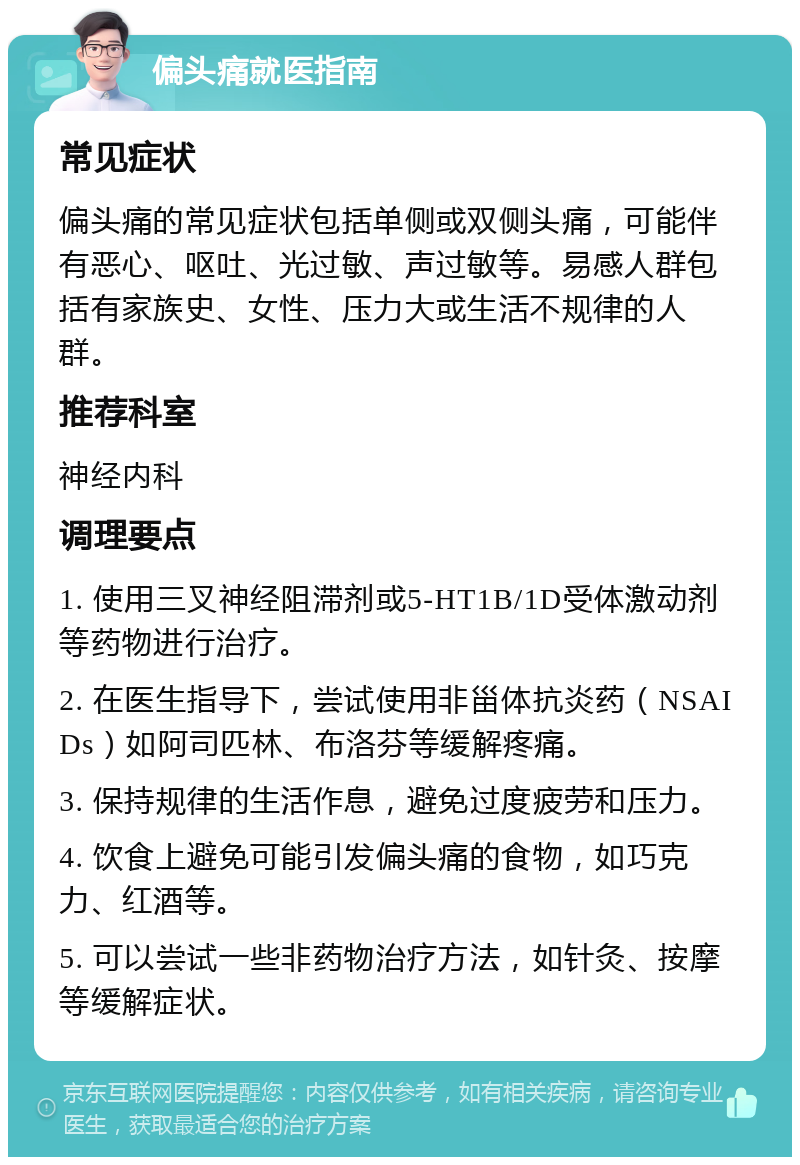 偏头痛就医指南 常见症状 偏头痛的常见症状包括单侧或双侧头痛，可能伴有恶心、呕吐、光过敏、声过敏等。易感人群包括有家族史、女性、压力大或生活不规律的人群。 推荐科室 神经内科 调理要点 1. 使用三叉神经阻滞剂或5-HT1B/1D受体激动剂等药物进行治疗。 2. 在医生指导下，尝试使用非甾体抗炎药（NSAIDs）如阿司匹林、布洛芬等缓解疼痛。 3. 保持规律的生活作息，避免过度疲劳和压力。 4. 饮食上避免可能引发偏头痛的食物，如巧克力、红酒等。 5. 可以尝试一些非药物治疗方法，如针灸、按摩等缓解症状。