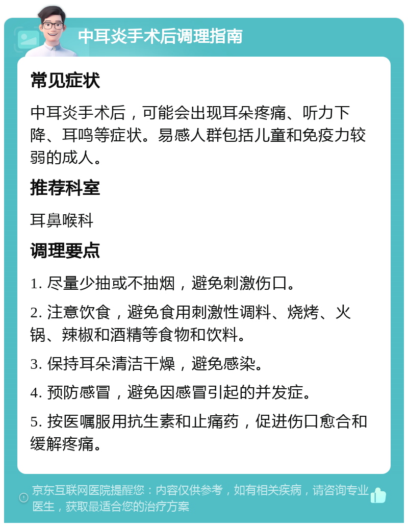 中耳炎手术后调理指南 常见症状 中耳炎手术后，可能会出现耳朵疼痛、听力下降、耳鸣等症状。易感人群包括儿童和免疫力较弱的成人。 推荐科室 耳鼻喉科 调理要点 1. 尽量少抽或不抽烟，避免刺激伤口。 2. 注意饮食，避免食用刺激性调料、烧烤、火锅、辣椒和酒精等食物和饮料。 3. 保持耳朵清洁干燥，避免感染。 4. 预防感冒，避免因感冒引起的并发症。 5. 按医嘱服用抗生素和止痛药，促进伤口愈合和缓解疼痛。