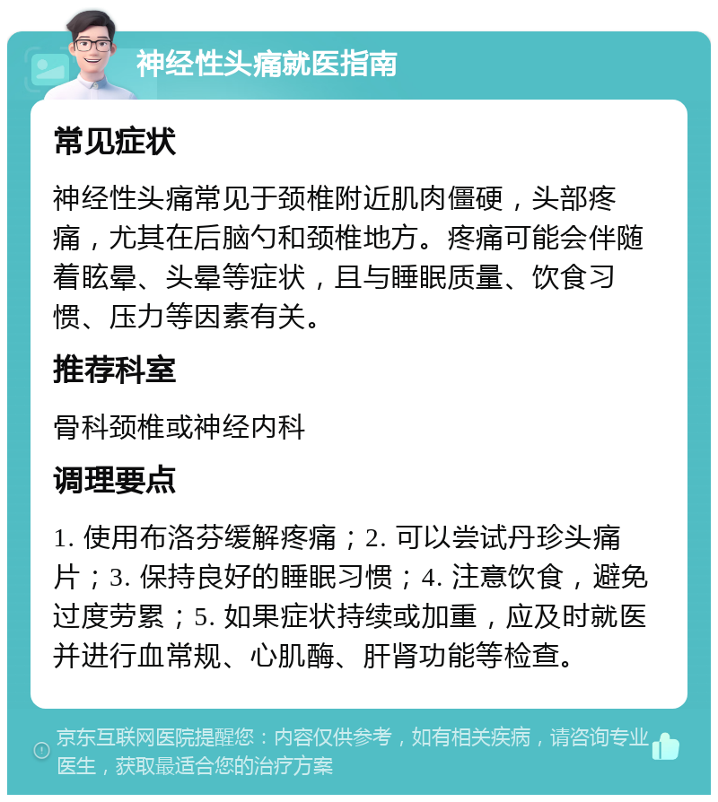 神经性头痛就医指南 常见症状 神经性头痛常见于颈椎附近肌肉僵硬，头部疼痛，尤其在后脑勺和颈椎地方。疼痛可能会伴随着眩晕、头晕等症状，且与睡眠质量、饮食习惯、压力等因素有关。 推荐科室 骨科颈椎或神经内科 调理要点 1. 使用布洛芬缓解疼痛；2. 可以尝试丹珍头痛片；3. 保持良好的睡眠习惯；4. 注意饮食，避免过度劳累；5. 如果症状持续或加重，应及时就医并进行血常规、心肌酶、肝肾功能等检查。