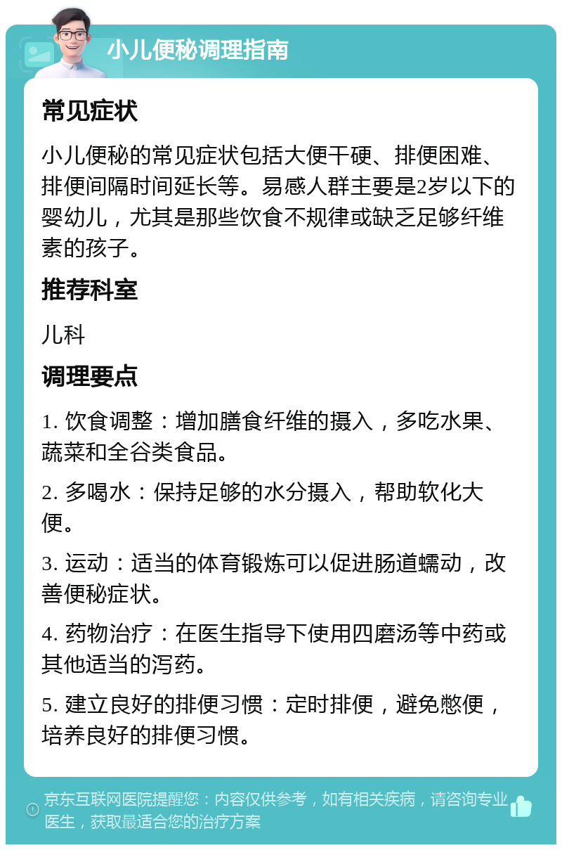 小儿便秘调理指南 常见症状 小儿便秘的常见症状包括大便干硬、排便困难、排便间隔时间延长等。易感人群主要是2岁以下的婴幼儿，尤其是那些饮食不规律或缺乏足够纤维素的孩子。 推荐科室 儿科 调理要点 1. 饮食调整：增加膳食纤维的摄入，多吃水果、蔬菜和全谷类食品。 2. 多喝水：保持足够的水分摄入，帮助软化大便。 3. 运动：适当的体育锻炼可以促进肠道蠕动，改善便秘症状。 4. 药物治疗：在医生指导下使用四磨汤等中药或其他适当的泻药。 5. 建立良好的排便习惯：定时排便，避免憋便，培养良好的排便习惯。