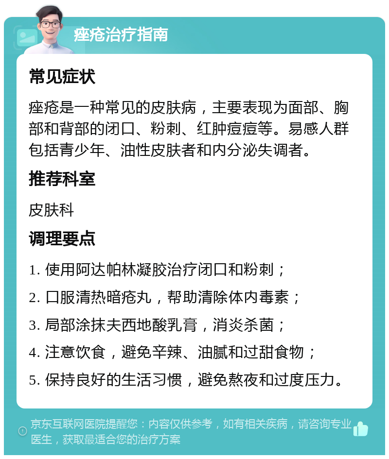 痤疮治疗指南 常见症状 痤疮是一种常见的皮肤病，主要表现为面部、胸部和背部的闭口、粉刺、红肿痘痘等。易感人群包括青少年、油性皮肤者和内分泌失调者。 推荐科室 皮肤科 调理要点 1. 使用阿达帕林凝胶治疗闭口和粉刺； 2. 口服清热暗疮丸，帮助清除体内毒素； 3. 局部涂抹夫西地酸乳膏，消炎杀菌； 4. 注意饮食，避免辛辣、油腻和过甜食物； 5. 保持良好的生活习惯，避免熬夜和过度压力。