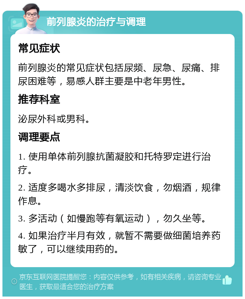 前列腺炎的治疗与调理 常见症状 前列腺炎的常见症状包括尿频、尿急、尿痛、排尿困难等，易感人群主要是中老年男性。 推荐科室 泌尿外科或男科。 调理要点 1. 使用单体前列腺抗菌凝胶和托特罗定进行治疗。 2. 适度多喝水多排尿，清淡饮食，勿烟酒，规律作息。 3. 多活动（如慢跑等有氧运动），勿久坐等。 4. 如果治疗半月有效，就暂不需要做细菌培养药敏了，可以继续用药的。