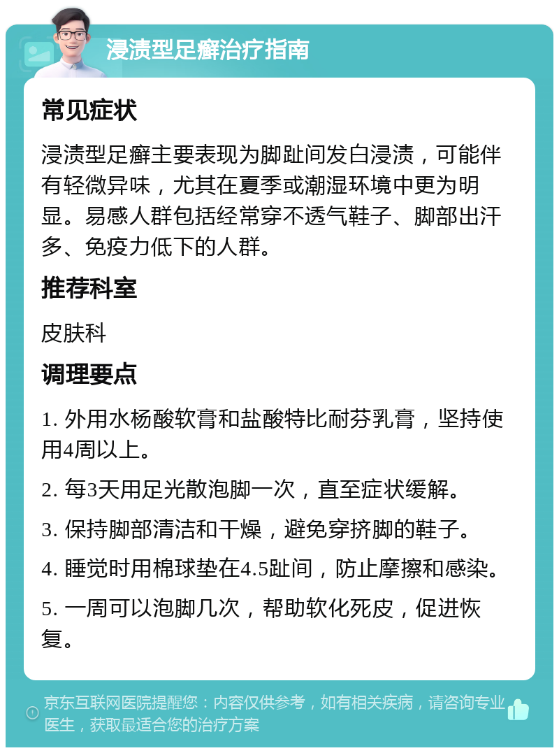 浸渍型足癣治疗指南 常见症状 浸渍型足癣主要表现为脚趾间发白浸渍，可能伴有轻微异味，尤其在夏季或潮湿环境中更为明显。易感人群包括经常穿不透气鞋子、脚部出汗多、免疫力低下的人群。 推荐科室 皮肤科 调理要点 1. 外用水杨酸软膏和盐酸特比耐芬乳膏，坚持使用4周以上。 2. 每3天用足光散泡脚一次，直至症状缓解。 3. 保持脚部清洁和干燥，避免穿挤脚的鞋子。 4. 睡觉时用棉球垫在4.5趾间，防止摩擦和感染。 5. 一周可以泡脚几次，帮助软化死皮，促进恢复。