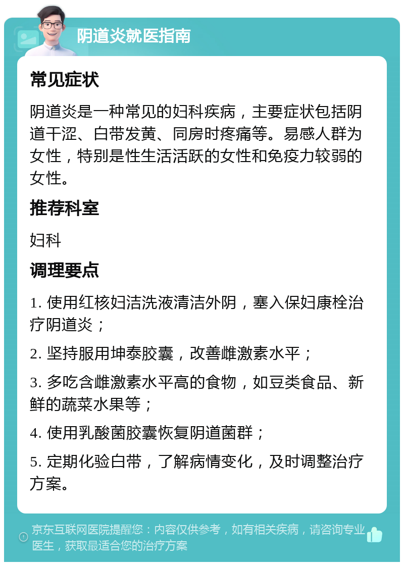 阴道炎就医指南 常见症状 阴道炎是一种常见的妇科疾病，主要症状包括阴道干涩、白带发黄、同房时疼痛等。易感人群为女性，特别是性生活活跃的女性和免疫力较弱的女性。 推荐科室 妇科 调理要点 1. 使用红核妇洁洗液清洁外阴，塞入保妇康栓治疗阴道炎； 2. 坚持服用坤泰胶囊，改善雌激素水平； 3. 多吃含雌激素水平高的食物，如豆类食品、新鲜的蔬菜水果等； 4. 使用乳酸菌胶囊恢复阴道菌群； 5. 定期化验白带，了解病情变化，及时调整治疗方案。