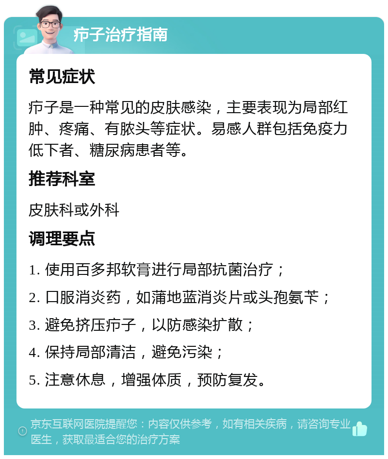 疖子治疗指南 常见症状 疖子是一种常见的皮肤感染，主要表现为局部红肿、疼痛、有脓头等症状。易感人群包括免疫力低下者、糖尿病患者等。 推荐科室 皮肤科或外科 调理要点 1. 使用百多邦软膏进行局部抗菌治疗； 2. 口服消炎药，如蒲地蓝消炎片或头孢氨苄； 3. 避免挤压疖子，以防感染扩散； 4. 保持局部清洁，避免污染； 5. 注意休息，增强体质，预防复发。