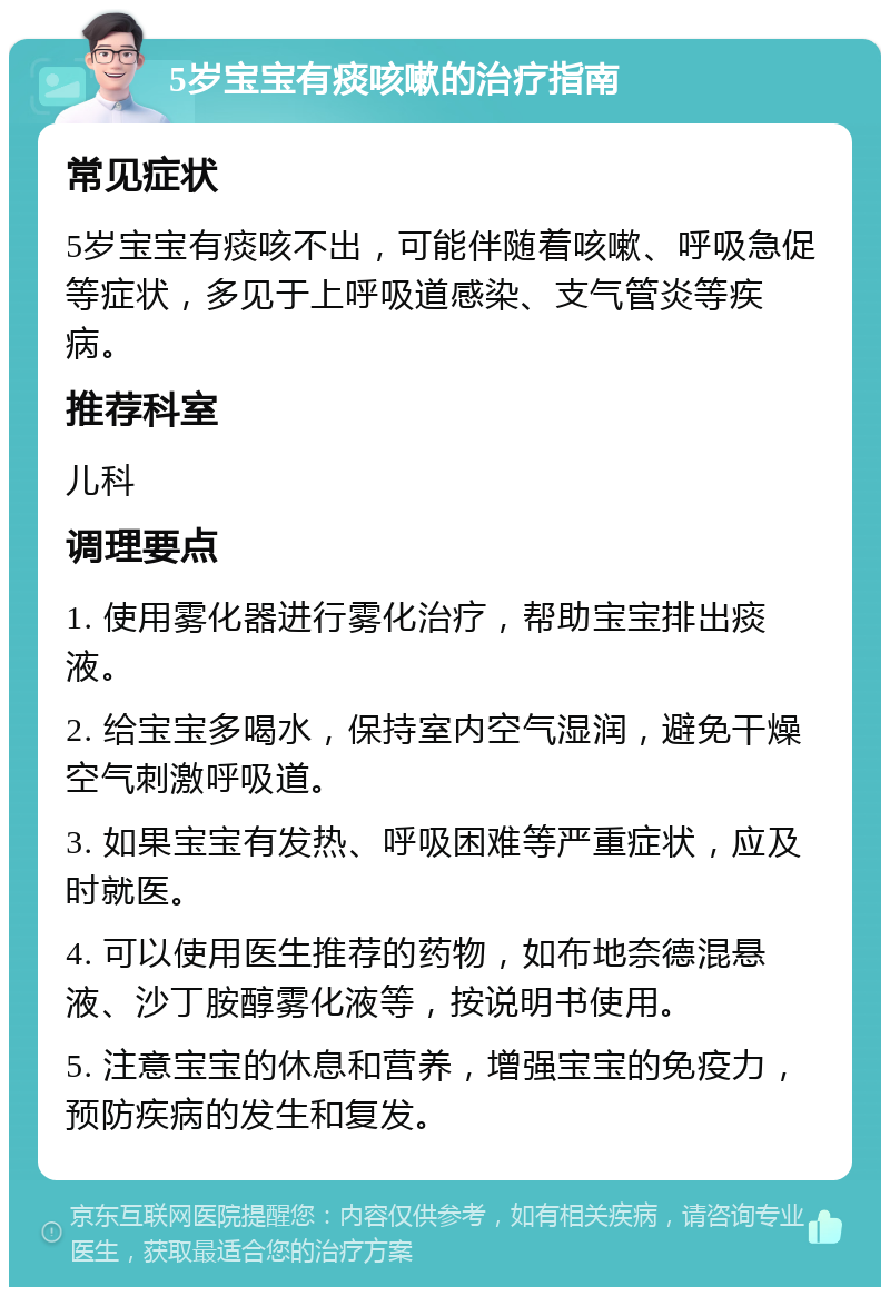 5岁宝宝有痰咳嗽的治疗指南 常见症状 5岁宝宝有痰咳不出，可能伴随着咳嗽、呼吸急促等症状，多见于上呼吸道感染、支气管炎等疾病。 推荐科室 儿科 调理要点 1. 使用雾化器进行雾化治疗，帮助宝宝排出痰液。 2. 给宝宝多喝水，保持室内空气湿润，避免干燥空气刺激呼吸道。 3. 如果宝宝有发热、呼吸困难等严重症状，应及时就医。 4. 可以使用医生推荐的药物，如布地奈德混悬液、沙丁胺醇雾化液等，按说明书使用。 5. 注意宝宝的休息和营养，增强宝宝的免疫力，预防疾病的发生和复发。