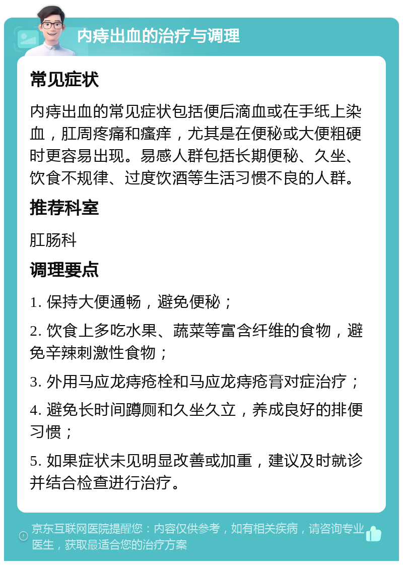 内痔出血的治疗与调理 常见症状 内痔出血的常见症状包括便后滴血或在手纸上染血，肛周疼痛和瘙痒，尤其是在便秘或大便粗硬时更容易出现。易感人群包括长期便秘、久坐、饮食不规律、过度饮酒等生活习惯不良的人群。 推荐科室 肛肠科 调理要点 1. 保持大便通畅，避免便秘； 2. 饮食上多吃水果、蔬菜等富含纤维的食物，避免辛辣刺激性食物； 3. 外用马应龙痔疮栓和马应龙痔疮膏对症治疗； 4. 避免长时间蹲厕和久坐久立，养成良好的排便习惯； 5. 如果症状未见明显改善或加重，建议及时就诊并结合检查进行治疗。