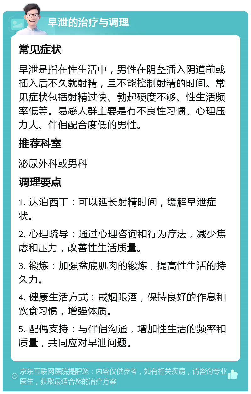 早泄的治疗与调理 常见症状 早泄是指在性生活中，男性在阴茎插入阴道前或插入后不久就射精，且不能控制射精的时间。常见症状包括射精过快、勃起硬度不够、性生活频率低等。易感人群主要是有不良性习惯、心理压力大、伴侣配合度低的男性。 推荐科室 泌尿外科或男科 调理要点 1. 达泊西丁：可以延长射精时间，缓解早泄症状。 2. 心理疏导：通过心理咨询和行为疗法，减少焦虑和压力，改善性生活质量。 3. 锻炼：加强盆底肌肉的锻炼，提高性生活的持久力。 4. 健康生活方式：戒烟限酒，保持良好的作息和饮食习惯，增强体质。 5. 配偶支持：与伴侣沟通，增加性生活的频率和质量，共同应对早泄问题。