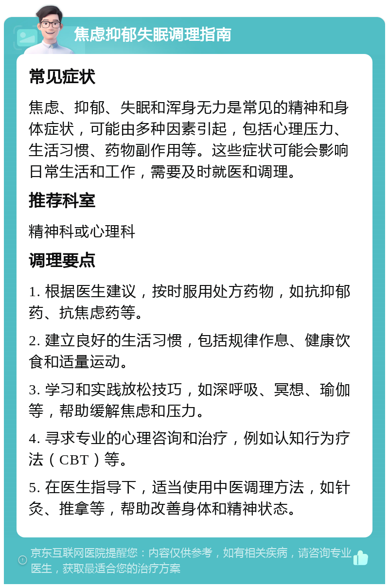 焦虑抑郁失眠调理指南 常见症状 焦虑、抑郁、失眠和浑身无力是常见的精神和身体症状，可能由多种因素引起，包括心理压力、生活习惯、药物副作用等。这些症状可能会影响日常生活和工作，需要及时就医和调理。 推荐科室 精神科或心理科 调理要点 1. 根据医生建议，按时服用处方药物，如抗抑郁药、抗焦虑药等。 2. 建立良好的生活习惯，包括规律作息、健康饮食和适量运动。 3. 学习和实践放松技巧，如深呼吸、冥想、瑜伽等，帮助缓解焦虑和压力。 4. 寻求专业的心理咨询和治疗，例如认知行为疗法（CBT）等。 5. 在医生指导下，适当使用中医调理方法，如针灸、推拿等，帮助改善身体和精神状态。