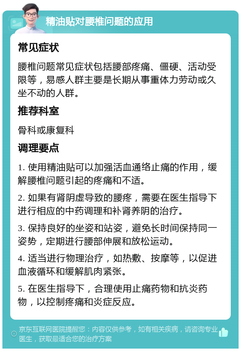 精油贴对腰椎问题的应用 常见症状 腰椎问题常见症状包括腰部疼痛、僵硬、活动受限等，易感人群主要是长期从事重体力劳动或久坐不动的人群。 推荐科室 骨科或康复科 调理要点 1. 使用精油贴可以加强活血通络止痛的作用，缓解腰椎问题引起的疼痛和不适。 2. 如果有肾阴虚导致的腰疼，需要在医生指导下进行相应的中药调理和补肾养阴的治疗。 3. 保持良好的坐姿和站姿，避免长时间保持同一姿势，定期进行腰部伸展和放松运动。 4. 适当进行物理治疗，如热敷、按摩等，以促进血液循环和缓解肌肉紧张。 5. 在医生指导下，合理使用止痛药物和抗炎药物，以控制疼痛和炎症反应。