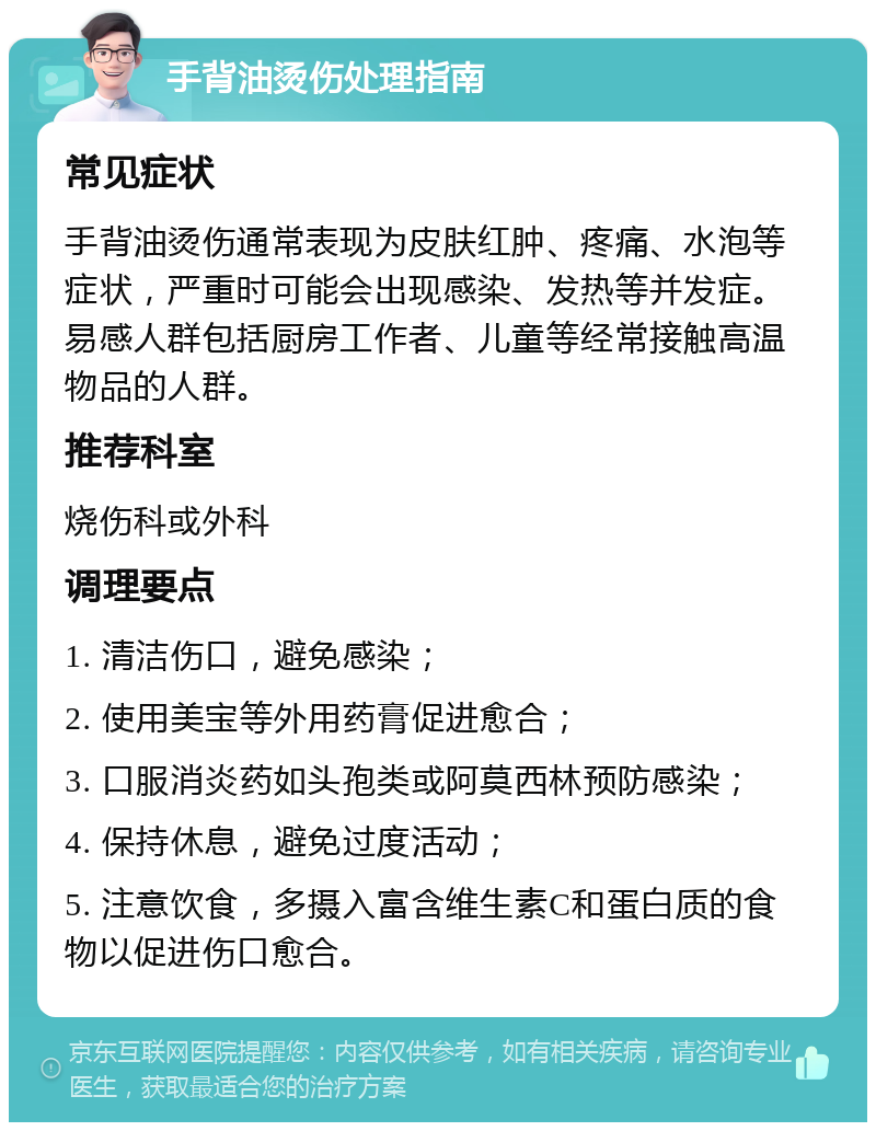 手背油烫伤处理指南 常见症状 手背油烫伤通常表现为皮肤红肿、疼痛、水泡等症状，严重时可能会出现感染、发热等并发症。易感人群包括厨房工作者、儿童等经常接触高温物品的人群。 推荐科室 烧伤科或外科 调理要点 1. 清洁伤口，避免感染； 2. 使用美宝等外用药膏促进愈合； 3. 口服消炎药如头孢类或阿莫西林预防感染； 4. 保持休息，避免过度活动； 5. 注意饮食，多摄入富含维生素C和蛋白质的食物以促进伤口愈合。