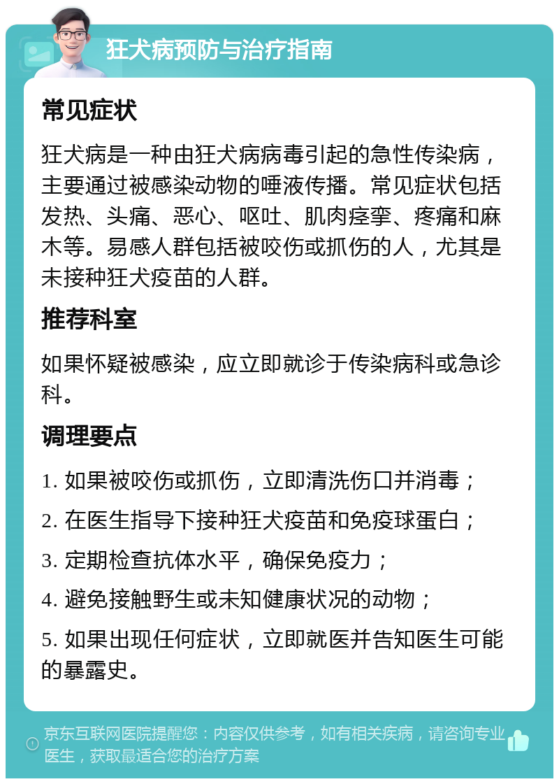 狂犬病预防与治疗指南 常见症状 狂犬病是一种由狂犬病病毒引起的急性传染病，主要通过被感染动物的唾液传播。常见症状包括发热、头痛、恶心、呕吐、肌肉痉挛、疼痛和麻木等。易感人群包括被咬伤或抓伤的人，尤其是未接种狂犬疫苗的人群。 推荐科室 如果怀疑被感染，应立即就诊于传染病科或急诊科。 调理要点 1. 如果被咬伤或抓伤，立即清洗伤口并消毒； 2. 在医生指导下接种狂犬疫苗和免疫球蛋白； 3. 定期检查抗体水平，确保免疫力； 4. 避免接触野生或未知健康状况的动物； 5. 如果出现任何症状，立即就医并告知医生可能的暴露史。