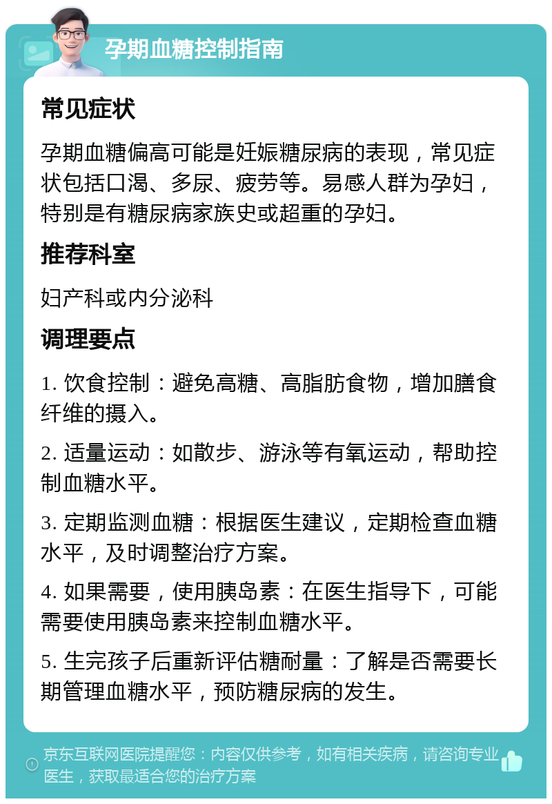 孕期血糖控制指南 常见症状 孕期血糖偏高可能是妊娠糖尿病的表现，常见症状包括口渴、多尿、疲劳等。易感人群为孕妇，特别是有糖尿病家族史或超重的孕妇。 推荐科室 妇产科或内分泌科 调理要点 1. 饮食控制：避免高糖、高脂肪食物，增加膳食纤维的摄入。 2. 适量运动：如散步、游泳等有氧运动，帮助控制血糖水平。 3. 定期监测血糖：根据医生建议，定期检查血糖水平，及时调整治疗方案。 4. 如果需要，使用胰岛素：在医生指导下，可能需要使用胰岛素来控制血糖水平。 5. 生完孩子后重新评估糖耐量：了解是否需要长期管理血糖水平，预防糖尿病的发生。