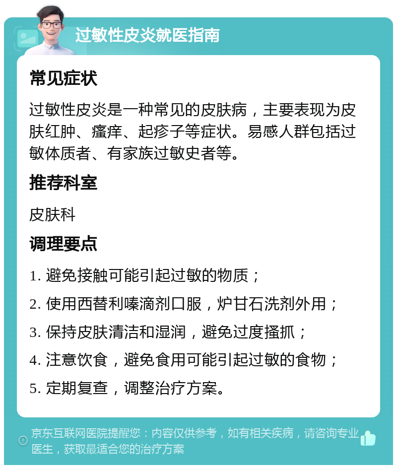 过敏性皮炎就医指南 常见症状 过敏性皮炎是一种常见的皮肤病，主要表现为皮肤红肿、瘙痒、起疹子等症状。易感人群包括过敏体质者、有家族过敏史者等。 推荐科室 皮肤科 调理要点 1. 避免接触可能引起过敏的物质； 2. 使用西替利嗪滴剂口服，炉甘石洗剂外用； 3. 保持皮肤清洁和湿润，避免过度搔抓； 4. 注意饮食，避免食用可能引起过敏的食物； 5. 定期复查，调整治疗方案。