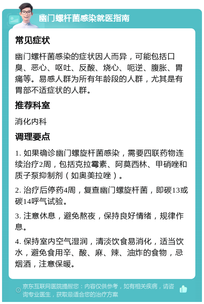 幽门螺杆菌感染就医指南 常见症状 幽门螺杆菌感染的症状因人而异，可能包括口臭、恶心、呕吐、反酸、烧心、呃逆、腹胀、胃痛等。易感人群为所有年龄段的人群，尤其是有胃部不适症状的人群。 推荐科室 消化内科 调理要点 1. 如果确诊幽门螺旋杆菌感染，需要四联药物连续治疗2周，包括克拉霉素、阿莫西林、甲硝唑和质子泵抑制剂（如奥美拉唑）。 2. 治疗后停药4周，复查幽门螺旋杆菌，即碳13或碳14呼气试验。 3. 注意休息，避免熬夜，保持良好情绪，规律作息。 4. 保持室内空气湿润，清淡饮食易消化，适当饮水，避免食用辛、酸、麻、辣、油炸的食物，忌烟酒，注意保暖。