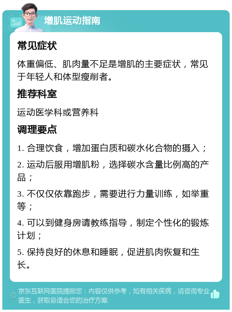 增肌运动指南 常见症状 体重偏低、肌肉量不足是增肌的主要症状，常见于年轻人和体型瘦削者。 推荐科室 运动医学科或营养科 调理要点 1. 合理饮食，增加蛋白质和碳水化合物的摄入； 2. 运动后服用增肌粉，选择碳水含量比例高的产品； 3. 不仅仅依靠跑步，需要进行力量训练，如举重等； 4. 可以到健身房请教练指导，制定个性化的锻炼计划； 5. 保持良好的休息和睡眠，促进肌肉恢复和生长。