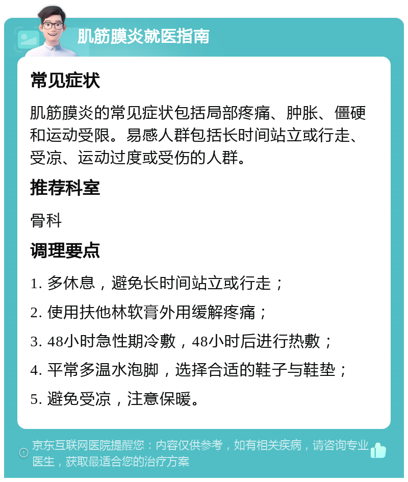 肌筋膜炎就医指南 常见症状 肌筋膜炎的常见症状包括局部疼痛、肿胀、僵硬和运动受限。易感人群包括长时间站立或行走、受凉、运动过度或受伤的人群。 推荐科室 骨科 调理要点 1. 多休息，避免长时间站立或行走； 2. 使用扶他林软膏外用缓解疼痛； 3. 48小时急性期冷敷，48小时后进行热敷； 4. 平常多温水泡脚，选择合适的鞋子与鞋垫； 5. 避免受凉，注意保暖。