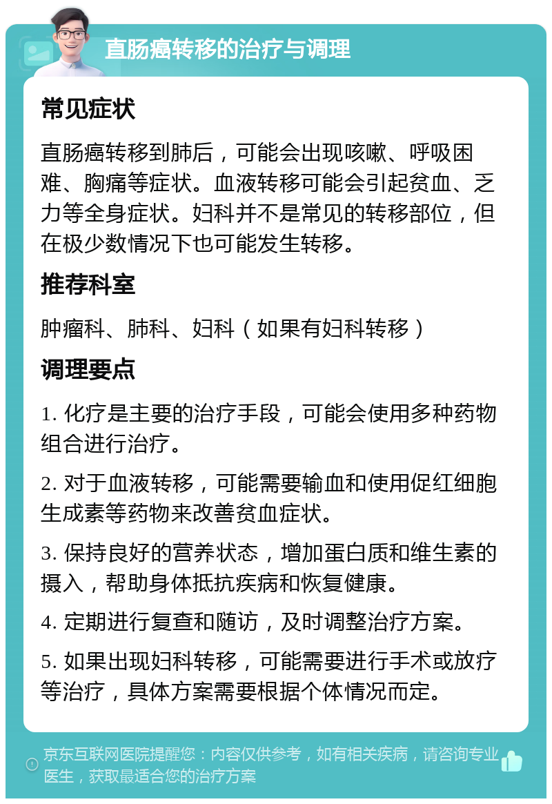 直肠癌转移的治疗与调理 常见症状 直肠癌转移到肺后，可能会出现咳嗽、呼吸困难、胸痛等症状。血液转移可能会引起贫血、乏力等全身症状。妇科并不是常见的转移部位，但在极少数情况下也可能发生转移。 推荐科室 肿瘤科、肺科、妇科（如果有妇科转移） 调理要点 1. 化疗是主要的治疗手段，可能会使用多种药物组合进行治疗。 2. 对于血液转移，可能需要输血和使用促红细胞生成素等药物来改善贫血症状。 3. 保持良好的营养状态，增加蛋白质和维生素的摄入，帮助身体抵抗疾病和恢复健康。 4. 定期进行复查和随访，及时调整治疗方案。 5. 如果出现妇科转移，可能需要进行手术或放疗等治疗，具体方案需要根据个体情况而定。