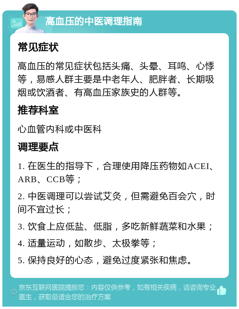 高血压的中医调理指南 常见症状 高血压的常见症状包括头痛、头晕、耳鸣、心悸等，易感人群主要是中老年人、肥胖者、长期吸烟或饮酒者、有高血压家族史的人群等。 推荐科室 心血管内科或中医科 调理要点 1. 在医生的指导下，合理使用降压药物如ACEI、ARB、CCB等； 2. 中医调理可以尝试艾灸，但需避免百会穴，时间不宜过长； 3. 饮食上应低盐、低脂，多吃新鲜蔬菜和水果； 4. 适量运动，如散步、太极拳等； 5. 保持良好的心态，避免过度紧张和焦虑。